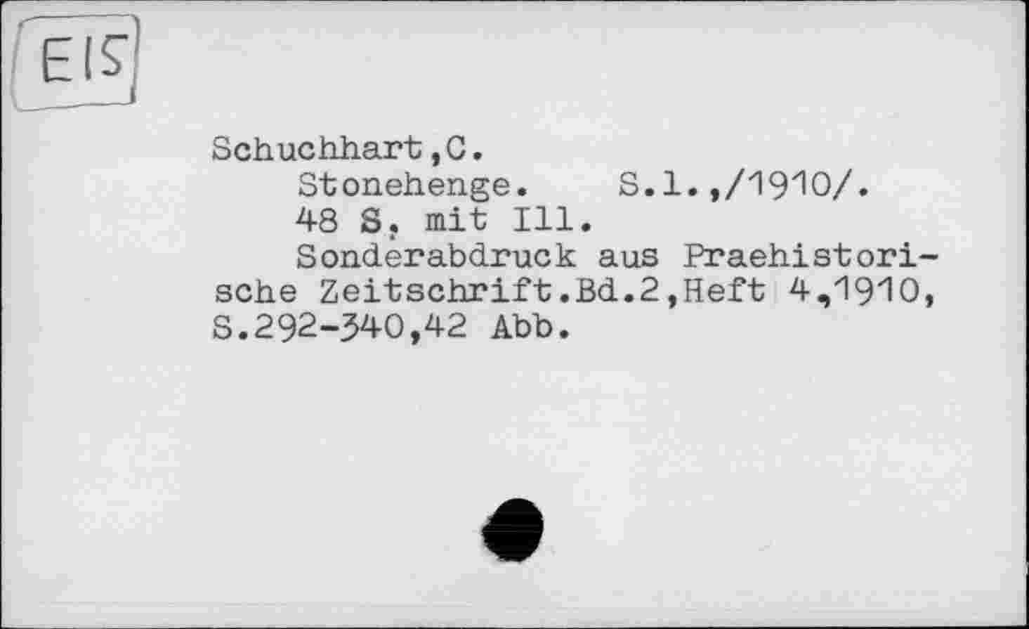 ﻿
Schuchhart,G.
Stonehenge. S.l. ,/19zIO/.
48 S. mit Ill.
Sonderabdruck aus Praehistorische Zeitschrift.Bd.2,Heft 4,i9'10, S.292-340,42 Abb.